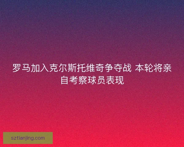 罗马加入克尔斯托维奇争夺战 本轮将亲自考察球员表现
