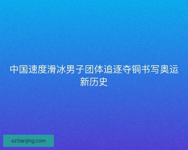 中国速度滑冰男子团体追逐夺铜书写奥运新历史
