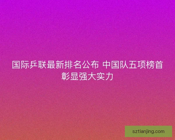 国际乒联最新排名公布 中国队五项榜首彰显强大实力